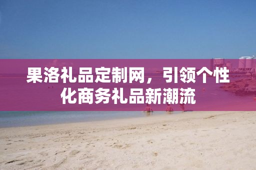 果洛礼品定制网，引领个性化商务礼品新潮流